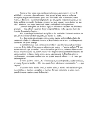 Sentia-se forte ainda para grandes cometimentos, para maiores provas de
virilidade, e nenhuma criatura humana, fosse a mais bela de todas as mulheres,
alcançaria proporcionar-lhe tanto gozo, tanta felicidade, num só momento, como
Aleixo, o delicioso e incomparável grumete, que era, agora, o seu único desejo, a sua
única ambição no mundo. Havia de o possuir, havia de o gozar, como dantes, por que
não?: Morto ou vivo, deste ou daquele modo, Aleixo havia de lhe pertencer!
        Começou a imaginar um meio de fugir, de abandonar o hospital em procura do
grumete. — Ora, adeus! o que tem de ser sempre é! Já não podia suportar cheiro de
hospital. Para castigo bastava...
        Mas, como fugir? como iludir a vigilância das sentinelas? Uma vez embaixo, no
cais, era fácil tomar um bote de ganho, ou mesmo ir à nado...
        E os dias passavam, uns após outros, com a mesma uniformidade, cheios de
monotonia, cheios do sol quente de estio, e Bom-Crioulo não achava ocasião oportuna
de realizar seu plano de fuga.
        Ia-se-lhe tornando cada vez mais insuportável a existência naquela espécie de
convento de inválidos. Estava magro, visivelmente magro: — “estava acabado!” E que
sonhos terríveis, que pesadelos! Uma noite sonhou que Aleixo tinha morrido com uma
facada no coração; que ele, Bom-Crioulo, via o pequeno ensangüentado numa cama de
vento, nuzinho, os beiços muito roxos... e que a portuguesa, D. Carolina, chorava
perdidamente, enxugando os olhos com um grande lenço de tabaco... — Já viram que
extravagância?...
        E outros e outros sonhos... Se continuasse ali, naquele presídio, acabava maluco,
era capaz de morrer doido. — Oh! sim, queria fugir, não tolerava mais aquilo. “—... que
os pariu”...”
        E todos os dias a mesma cousa, o mesmo penar, a mesma série de idéias vagas,
incompletas, as mesmas oscilações, as mesmas dúvidas. Uma noite ia sendo preso,
quando tentava escalar o muro do hospital...
 