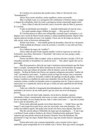 D. Carolina riu e protestou não receber mais o Man’el. Haviam de viver
“honradamente”!
        Aleixo ficou muito satisfeito, muito orgulhoso, muito convencido.
        Mas a verdade é que, se o açougueiro não continuasse a fornecer carne e a pagar
o aluguel do sobradinho, tanto ele como a portuguesa teriam renunciado àquele amor.
        — Nem o Man’el sabe do bonitinho, nem o bonitinho sabe do Man’el, pensava
D. Carolina.
        E tudo ia marchando sem atropelos — dourada embarcação em mar de rosas...
        ... Vai senão quando chega o bilhete do negro: — Meu querido Aleixo...
        D. Carolina passou os olhos com sofreguidão, correndo logo à assinatura, e, ao
deparar com o nome do Bom-Crioulo meneou a cabeça desdenhosamente. Depois releu
aquelas palavras tocadas de amor e de saudade, e ficou um ror de tempo no meio da
sala, em pé, como se houvesse enlouquecido.
        Seriam onze horas; — uma manhã quente de dezembro, cheia de luz e de poeira.
        Tinha acabado de almoçar, como de costume, o seu bife e o seu café com leite,
quando bateram:
        Era o bilhete do negro, do “maldito”!
        Aleixo tinha ido para bordo naquela manhã e só devia regressar no outro dia. —
Felizmente, meu Deus, felizmente o “bonitinho” não estava em casa, porque, então,
podia se impressionar...
        Passou um último olhar no papel, como se quisesse decorar o recado, e fê-lo em
miuçalhas atirando os bocadinhos no caixão do cisco. — Ora, adeus! aquilo não servia
para nada!
        Mas ficou pensativa, cheia de um vago e misterioso pressentimento que lhe fazia
bater o coração. Assaltaram-lhe idéias horrorosas de crimes, de homicídios de sangue;
relembrava casos que tinham alvoroçado o Rio de Janeiro, casos de ciúmes, de
traições... Na Rua do Senhor dos Passos um sargento esfaqueara uma pobre “mulher da
vida”; encontrara-a com outro... A polícia correu ao lugar do sinistro, mas o assassino.
como era noite, evadira-se, deixando o cadáver da rapariga crivado de golpes, rubro de
sangue. Lembrava-se também de outro caso medonho; fora na Rua dos Arcos: o
assassino cortara a mulher em bocados como se esquarteja uma rês. O povo correra em
massa para ver o espetáculo; dizia-se até que a vítima era uma espanhola de alto bordo
chamada Lola.
        Tudo isso vinha-lhe à imaginação desordenadamente, esfriando o seu amor,
enchendo-a de receios, de um medo pueril, que era como um aviso de desgraça
próxima.
        Passou o dia sem fazer nada, inquieta, ora na alcova, deitada, a pensar,
calculando o futuro, rememorando uma cousa ou outra, suspirando pelos bons tempos
da sua mocidade, ora nos fundos da casa, indo e vindo como tonta: — “que não se podia
com o calor de dezembro, uf!...”
        Ficou muito admirada quando ouviu bater duas horas: — Ainda! Jesus, que dia
longo! E nem roupa havia para lavar, nem um servicinho, nem uma distração... Era
contra seus hábitos aquilo: não podia estar em pé sem fazer cousa alguma, Que ferro!
        Não lhe saía da cabeça o bilhetinho do negro que ela espedaçara. — E não é que
o tal Bom-Crioulo ainda se lembrava do Aleixo! Grandessíssimo pederasta! Nunca
supusera que uma paixão amorosa de homem a homem, fosse tão duradoura, tão
persistente! E logo um negro, Senhor Bom-Jesus, logo um crioulo imoral e repugnante
daquele!
        Entrou pela noite com a mesma inquietação, com o mesmo receio vago e
indefinido, quase arrependida de se ter metido com o Aleixo. Bem que estava sossegada
 