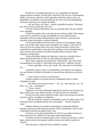 Grande foi o seu desapontamento ao ver-se apanhado em flagrante
naquela grotesca situação. Investiu para o Sant'Ana, fulo de raiva, extremamente
pálido, e com pouco estavam os dois agarrados numa luta corpo a corpo, aos
trambolhões, acordando os que dormiam por ali o bom sono da madrugadinha...
Terminou o alvoroço com a prisão de ambos.
        — Ah! seu Pinga, seu Pinga!... repetia o guardião do quarto. Não pense
que, por ser branco, há de fazer das suas...
        Tal fora o delito de Herculano e do seu camarada Sant’Ana que também
ia ser castigado.
        O Sant'Ana, porém, não era lá rapaz de que sofresse calado: tinha sempre
o que dizer na ocasião do castigo, desculpando-se como podia perante a
autoridade a fim de escapar manhosamente à ação criminal, o que nunca lhe
sucedera, porque toda gente o conhecia bastante.
        Era um pobre diabo de terceira classe, moreno cor de jenipapo, cabelo
rente, à escovinha, olhos negros, nariz acaçapado, cara magra, e cujo nome lá
estava no livro de castigos um ror de vezes. Gago de nascença, fazia rir aos
companheiros quando abria a boca para dizer qualquer cousa, principalmente se
estava num de seus momentos de sobreexcitação colérica, porque, então,
ninguém o compreendia.
        Tinha a facilidade ingênita das lágrimas: a mais leve comoção fazia-o
chorar, transformando-lhe os olhos em duas fontes de úmida ternura.
        Pôs-se logo a gaguejar uma história de “implicações”: que estava bem
sossegadinho no seu canto e o Herculano fora provocá-lo, “implicar com ele”...
        — Vamos, guardião, vamos, que é tarde. Não estou para ouvir histórias.
Vá!...
        Agostinho vergou o junco e, resolutamente, sem inquirir cousa alguma,
com um risinho de instintiva malvadez no canto da boca, desfechou o primeiro
golpe:
        — Uma! contou a mesma voz de há pouco.
        O rapaz empinou-se na ponta dos pés, arregalando muito os olhos,
esfregando as mãos.
        — Ah! gemeu com um grito de dor. — Pe... pe... pelo amor de... de... de
Deus, seu... seu... comandante!
        — Vamos, vamos!...
        Seguiram-se as outras chibatadas implacáveis, brutais como cáusticos de
fogo, caindo uma a uma, dolorosamente, no corpo franzino do marinheiro.
        Ele não teve jeito senão suportá-las todas, uma a uma, porque de nada lhe
serviam os gritos, as súplicas e as lágrimas...
        — Hei de corrigi-los, bradava o comandante, aceso em súbita cólera, mal
humorado sob a luz ardentíssima do meio dia tropical. — Hei de corrigi-los:
corja!
        Nenhum frêmito de comoção na marinhagem, testemunha habitual
daquelas cenas que já não logravam produzir efeitos sentimentais, como se fora
a reprodução banal de um quadro muito visto.
        Começava a cair uma aragenzinha leve, tão leve que apenas atenuava a
força cáustica do sol, inflando as velas quase imperceptivelmente.
        O tenente, um pouco animado agora com a viração que precede os ventos
largos, tomava notas num pequeno caderno, ansioso por chamar a gente aos
“braços”.
        Meio dia quase e ainda não estava acabado o castigo.
 