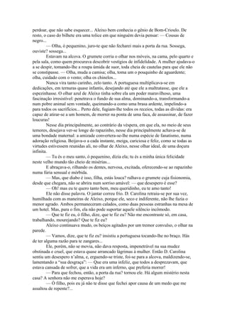 perdoar, que não sabe esquecer... Aleixo bem conhecia o gênio de Bom-Crioulo. De
resto, o caso do bilhete era uma tolice em que ninguém devia pensar: — Cousas de
negro...
        — Olha, ó pequenino, juro-te que não fecharei mais a porta da rua. Sossega,
ouviste? sossega...
        Estavam na alcova. O grumete corria o olhar nos móveis, na cama, pelo quarto e
pela sala, como quem procurava descobrir vestígios de infidelidade. A mulher ajudava-o
a se despir, tomando-lhe a roupa úmida de suor, toda cheia de cautelas para que ele não
se constipasse. — Olha, muda a camisa; olha, toma um o pouquinho de aguardente;
olha, cuidado com o vento; olha os chinelos...
        Nunca vira tanto carinho, zelo tanto. A portuguesa multiplicava-se em
dedicações, em ternuras quase infantis, desejando até que ele a maltratasse, que ele a
espezinhasse. O olhar azul de Aleixo tinha sobre ela um poder maravilhoso, uma
fascinação irresistível: penetrava o fundo de sua alma, dominando-a, transformando-a
num pobre animal sem vontade, queimando-a como uma brasa ardente, impelindo-a
para todos os sacrifícios... Perto dele, fugiam-lhe todos os receios, todas as dívidas: era
capaz de atirar-se a um homem, de morrer na ponta de uma faca, de assassinar, de fazer
loucuras!
        Nesse dia principalmente, ao contrário da véspera, em que ela, no meio de seus
temores, desejava ver-se longe do rapazinho, nesse dia principalmente achava-se de
uma bondade maternal: a amizade convertera-se-lhe numa espécie de fanatismo, numa
adoração religiosa. Beijava-o a cada instante, meiga, cariciosa e feliz, como se todas as
virtudes estivessem reunidas ali, no olhar de Aleixo, nesse olhar ideal, de uma doçura
infinita.
        — Tu és o meu santo, ó pequenino, dizia ela; tu és a minha única felicidade
neste velho mundo tão cheio de misérias...
        E abraçava-o, rilhando os dentes, nervosa, excitada, oferecendo-se ao rapazinho
numa fúria sensual e mórbida.
        — Mas, que diabo é isso, filha, estás louca? ralhava o grumete cuja fisionomia,
desde que chegara, não se abrira num sorriso amável: — que desespero é esse?
        — Oh! mas eu te quero tanto bem, meu queridinho, eu te amo tanto!
        Ele não disse palavra. O jantar correu frio. D. Carolina retraiu-se por sua vez,
humilhada com as maneiras de Aleixo, porque ele, seco e indiferente, não lhe fazia o
menor agrado. Ambos permaneceram calados, como duas pessoas estranhas na mesa de
um hotel. Mas, para o fim, ela não pode suportar aquele silêncio incômodo.
        — Que te fiz eu, ó filho, dize, que te fiz eu? Não me encontraste só, em casa,
trabalhando, mourejando? Que te fiz eu?
        Aleixo continuava mudo, os beiços agitados por um tremor convulso, o olhar na
parede.
        — Vamos, dize, que te fiz eu? insistiu a portuguesa tocando-lhe no braço. Hás
de ter alguma razão para te zangares...
        Ele, porém, não se movia, não dava resposta, impenetrável na sua mudez
obstinada e cruel, que estava quase arrancado lágrimas à mulher. Então D. Carolina
sentiu um desespero n’alma, e, erguendo-se triste, foi-se para a alcova, maldizendo-se,
lamentando a “sua desgraça”: — Que era uma infeliz, que todos a desprezavam, que
estava cansada de sofrer, que a vida era um inferno, que preferia morrer!
        — Para que fechou, então, a porta da rua? tornou ele. Há algum mistério nesta
casa? A senhora não me esperava hoje?
        — Ó filho, pois eu já não te disse que fechei apor causa de um medo que me
assaltou de repente?...
 