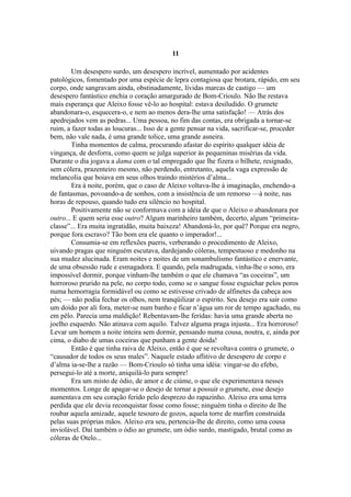11

        Um desespero surdo, um desespero incrível, aumentado por acidentes
patológicos, fomentado por uma espécie de lepra contagiosa que brotara, rápido, em seu
corpo, onde sangravam ainda, obstinadamente, lívidas marcas de castigo — um
desespero fantástico enchia o coração amargurado de Bom-Crioulo. Não lhe restava
mais esperança que Aleixo fosse vê-lo ao hospital: estava desiludido. O grumete
abandonara-o, esquecera-o, e nem ao menos dera-lhe uma satisfação! — Atrás dos
apedrejados vem as pedras... Uma pessoa, no fim das contas, era obrigada a tornar-se
ruim, a fazer todas as loucuras... Isso de a gente pensar na vida, sacrificar-se, proceder
bem, não vale nada, é uma grande tolice, uma grande asneira.
        Tinha momentos de calma, procurando afastar do espírito qualquer idéia de
vingança, de desforra, como quem se julga superior às pequeninas misérias da vida.
Durante o dia jogava a dama com o tal empregado que lhe fizera o bilhete, resignado,
sem cólera, prazenteiro mesmo, não perdendo, entretanto, aquela vaga expressão de
melancolia que boiava em seus olhos traindo mistérios d’alma...
        Era à noite, porém, que o caso de Aleixo voltava-lhe à imaginação, enchendo-a
de fantasmas, povoando-a de sonhos, com a insistência de um remorso —à noite, nas
horas de repouso, quando tudo era silêncio no hospital.
        Positivamente não se conformava com a idéia de que o Aleixo o abandonara por
outro... E quem seria esse outro? Algum marinheiro também, decerto, algum “primeira-
classe”... Era muita ingratidão, muita baixeza! Abandoná-lo, por quê? Porque era negro,
porque fora escravo? Tão bom era ele quanto o imperador!...
        Consumia-se em reflexões pueris, verberando o procedimento de Aleixo,
uivando pragas que ninguém escutava, dardejando cóleras, tempestuoso e medonho na
sua mudez alucinada. Eram noites e noites de um sonambulismo fantástico e enervante,
de uma obsessão rude e esmagadora. E quando, pela madrugada, vinha-lhe o sono, era
impossível dormir, porque vinham-lhe também o que ele chamava “as coceiras”, um
horroroso prurido na pele, no corpo todo, como se o sangue fosse esguichar pelos poros
numa hemorragia formidável ou como se estivesse crivado de alfinetes da cabeça aos
pés; — não podia fechar os olhos, nem tranqüilizar o espírito. Seu desejo era sair como
um doído por ali fora, meter-se num banho e ficar n’água um ror de tempo agachado, nu
em pêlo. Parecia uma maldição! Rebentavam-lhe feridas: havia uma grande aberta no
joelho esquerdo. Não atinava com aquilo. Talvez alguma praga injusta... Era horroroso!
Levar um homem a noite inteira sem dormir, pensando numa cousa, noutra, e, ainda por
cima, o diabo de umas coceiras que punham a gente doida!
        Então é que tinha raiva de Aleixo, então é que se revoltava contra o grumete, o
“causador de todos os seus males”. Naquele estado aflitivo de desespero de corpo e
d’alma ia-se-lhe a razão — Bom-Crioulo só tinha uma idéia: vingar-se do efebo,
persegui-lo até a morte, aniquilá-lo para sempre!
        Era um misto de ódio, de amor e de ciúme, o que ele experimentava nesses
momentos. Longe de apagar-se o desejo de tornar a possuir o grumete, esse desejo
aumentava em seu coração ferido pelo desprezo do rapazinho. Aleixo era uma terra
perdida que ele devia reconquistar fosse como fosse; ninguém tinha o direito de lhe
roubar aquela amizade, aquele tesouro de gozos, aquela torre de marfim construída
pelas suas próprias mãos. Aleixo era seu, pertencia-lhe de direito, como uma cousa
inviolável. Daí também o ódio ao grumete, um ódio surdo, mastigado, brutal como as
cóleras de Otelo...
 