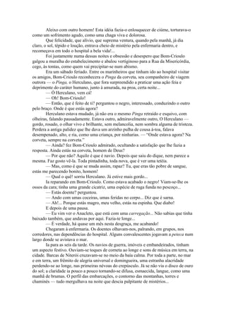 Aleixo com outro homem! Esta idéia fazia-o enlouquecer de ciúme, torturava-o
como um sofrimento agudo, como uma chaga viva e dolorosa.
        Que felicidade, que alívio, que suprema ventura, quando pela manhã, já dia
claro, o sol, tépido e loução, entrava cheio de mistério pela enfermaria dentro, e
recomeçava em todo o hospital a bela vida!...
        Foi justamente numa dessas noites e obsessão e desespero que Bom-Crioulo
galgou a muralha do estabelecimento e abalou vertiginoso para a Rua da Misericórdia,
cego, às tontas, como quem vai precipitar-se num abismo.
        Era um sábado feriado. Entre os marinheiros que tinham ido ao hospital visitar
os amigos, Bom-Crioulo reconhecera o Pinga da corveta, seu companheiro de viagem
outrora — o Pinga, o Herculano, que fora surpreendido a praticar uma ação feia e
deprimente do caráter humano, junto à amurada, na proa, certa noite...
        — Ó Herculano, vem cá!
        — Oh! Bom-Crioulo!
        — Então, que é feito de ti? perguntou o negro, interessado, conduzindo o outro
pelo braço. Onde é que estás agora?
        Herculano estava mudado, já não era o mesmo Pinga retraído e esquivo, com
olheiras, falando pausadamente. Estava outro, admiravelmente outro, O Herculano —
gordo, rosado, o olhar vivo e brilhante, sem melancolia, nem sombra alguma de tristeza.
Perdera a antiga palidez que lhe dava um arzinho pulha de cousa à-toa, falava
desempenado, alto, e ria, como uma criança, por ninharias. — “Onde estava agora? Na
corveta, sempre na corveta.”
        — Ainda? fez Bom-Crioulo admirado, ocultando a satisfação que lhe fazia a
resposta. Ainda estás na corveta, homem de Deus?
        — Por que não? Aquilo é que é navio. Depois que saiu do dique, nem parece a
mesma. Faz gosto vê-la. Toda pintadinha, toda nova, que é ver uma tetéia.
        — Mas, como é que se muda assim, rapaz? Tu, que eras tão pobre de sangue,
estás me parecendo bonito, homem!
        — Qual o quê! sorriu Herculano. Já estive mais gordo...
        Ia reparando em Bom-Crioulo. Como estava acabado o negro! Viam-se-lhe os
ossos da cara; tinha uma grande cicatriz, uma espécie de ruga funda no pescoço...
        — Estás doente? perguntou.
        — Ando com umas coceiras, umas feridas no corpo... Diz que é sarna.
        — Ah!... Porque estás magro, meu velho, estás na espinha. Que diabo!
        E depois de uma pausa.
        — Eu vim ver o Anacleto, que está com uma carregação... Não sabias que tinha
baixado também, que andavas por aqui. Fazia-te longe...
        — É verdade, há quase um mês nesta desgraça, me acabando!
        Chegaram à enfermaria. Os doentes olhavam-nos, palrando, em grupos, nos
corredores, nas dependências do hospital. Alguns convalescentes jogavam a peteca num
largo donde se avistava o mar.
        Ia para as seis da tarde. Os navios de guerra, imóveis e embandeirados, tinham
um aspecto festivo. Ouviam-se toques de corneta ao longe e sons de música em terra, na
cidade. Barcas de Niterói cruzavam-se no meio da baía calma. Por toda a parte, no mar
e em terra, um frêmito de alegria universal e domingueira, uma estranha alacridade
perdendo-se ao longe, nas primeiras névoas do crepúsculo. Já se não via o disco de ouro
do sol; a claridade ia pouco a pouco tornando-se difusa, esmaecida, langue, como uma
manhã de brumas. O perfil das embarcações, o contorno das montanhas, torres e
chaminés — tudo mergulhava na noite que descia palpitante de mistérios...
 