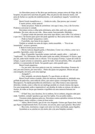 Ao Herculano pouco se lhe dava que anoitecesse, porque estava de folga; daí, do
hospital, iria para terra num bote de ganho. Mas era preciso não demorar muito, sob
pena de fechar-se o portão do estabelecimento, e ele amanhecer naquele “cemitério de
vivos”...
        Bom-Crioulo tranqüilizou-o: — Ainda era cedo,. Que pressa, que vexame!
        E muito jeitoso, muito amável:
        — Senta um pouco. Nada de cerimônias: isto aqui é meu, é teu, é do Governo.
Podemos conversar à vontade.
        Herculano correu o olhar pela enfermaria, pelo chão, pelo teto, pelas camas
alinhadas. De resto, não era má vida... Boas camas, bom passadio, liberdade...
        — É porque ainda não passaste uma noite aqui dentro, meu velho. Um inferno é
o que isto é. Só mesmo para quem não pode agüentar-se. Boa cama temos nós a bordo.
        — Pode-se fumar? perguntou o outro.
        — É proibido, mas fuma lá teu cigarro.
        Tinham se sentado na cama do negro, muito encardida. — “Era só um
instantinho”, avisou o grumete.
        E Bom-Crioulo puxou conversa:
        — Dá-me notícias daquela gente, ó Herculano. Como vai o Aleixo, como vai o
guardião Agostinho, como vão todos?...
        — Bem. O guardião Agostinho sempre malvado, aquele cabra — malvado e
“implicante”. Eu, felizmente, não lhe tenho caído nas unhas; felizmente! O Aleixo, aqui
pra nós, anda muito metido com os oficiais. Vive na praça d’armas, é quem dá corda no
relógio, é quem arruma os camarotes, quem faz tudo. Está um pelintra, filho, um grande
pelintra: é o nenenzinho de bordo. Sai quando quer, entra quando quer...
        Bom-Crioulo pigarreou.
        — Eu, por mim, não troco palavra com ele, continuou Herculano. Estamos de
mal, por uma asneira, por uma tolice... Outro dia quase nos pegamos. Dizem até que
está amigado, em terra, com uma rapariga.
        — Amigado!?...
        — Sim, amigado, um pitorra daquele. É o que dizem, eu não sei.
        Bom-Crioulo tomava sentido, cheio de interesse, dominando-se, abafando uma
golfada de palavrões, uma onda de cólera, que estava quase a irromper-lhe da boca.
Desesperava. Na tépida penumbra da enfermaria o seu olhar tomava uma expressão
dolorida e úmida, como o olhar de um náufrago perdido no círculo imenso das águas.
Era uma tempestade surda e impenetrável, um desabar de todas as crenças, de todas as
ilusões, de todas as forças que mantém o equilíbrio de uma natureza humana em
revolta...
        — O Sant’Ana, esse desertou, foi-se embora, foi-se embora, ninguém sabe para
onde. Também, coitado! apanhava que nem boi ladrão. Era um pobre diabo...
        Trocaram ainda algumas palavras. Herculano contou episódios íntimos de bordo,
muito loquaz, muito verboso; e como já fosse noite:
        — Adeus, Bom-Crioulo, que eu me vou chegando. Estimo que fiques bom, hein!
que fiques completamente bom. Eu lá estou, na corveta, para o que quiseres. Boa noite!
        — Boa noite, murmurou o negro com uma voz triste e profunda, quase lúgubre.
        Acendiam-se as estrelas no céu muito alto e de uma limpidez outonal...
 