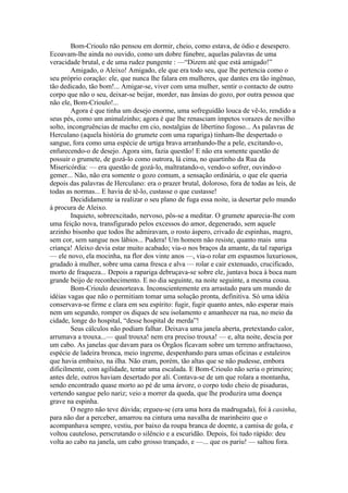 Bom-Crioulo não pensou em dormir, cheio, como estava, de ódio e desespero.
Ecoavam-lhe ainda no ouvido, como um dobre fúnebre, aquelas palavras de uma
veracidade brutal, e de uma rudez pungente : —“Dizem até que está amigado!”
        Amigado, o Aleixo! Amigado, ele que era todo seu, que lhe pertencia como o
seu próprio coração: ele, que nunca lhe falara em mulheres, que dantes era tão ingênuo,
tão dedicado, tão bom!... Amigar-se, viver com uma mulher, sentir o contacto de outro
corpo que não o seu, deixar-se beijar, morder, nas ânsias do gozo, por outra pessoa que
não ele, Bom-Crioulo!...
        Agora é que tinha um desejo enorme, uma sofreguidão louca de vê-lo, rendido a
seus pés, como um animalzinho; agora é que lhe renasciam ímpetos vorazes de novilho
solto, incongruências de macho em cio, nostalgias de libertino fogoso... As palavras de
Herculano (aquela história do grumete com uma rapariga) tinham-lhe despertado o
sangue, fora como uma espécie de urtiga brava arranhando-lhe a pele, excitando-o,
enfurecendo-o de desejo. Agora sim, fazia questão! E não era somente questão de
possuir o grumete, de gozá-lo como outrora, lá cima, no quartinho da Rua da
Misericórdia: — era questão de gozá-lo, maltratando-o, vendo-o sofrer, ouvindo-o
gemer... Não, não era somente o gozo comum, a sensação ordinária, o que ele queria
depois das palavras de Herculano: era o prazer brutal, doloroso, fora de todas as leis, de
todas as normas... E havia de tê-lo, custasse o que custasse!
        Decididamente ia realizar o seu plano de fuga essa noite, ia desertar pelo mundo
à procura de Aleixo.
        Inquieto, sobreexcitado, nervoso, pôs-se a meditar. O grumete aparecia-lhe com
uma feição nova, transfigurado pelos excessos do amor, degenerado, sem aquele
arzinho bisonho que todos lhe admiravam, o rosto áspero, crivado de espinhas, magro,
sem cor, sem sangue nos lábios... Pudera! Um homem não resiste, quanto mais uma
criança! Aleixo devia estar muito acabado; via-o nos braços da amante, da tal rapariga
— ele novo, ela mocinha, na flor dos vinte anos —, via-o rolar em espasmos luxuriosos,
grudado à mulher, sobre uma cama fresca e alva — rolar e cair extenuado, crucificado,
morto de fraqueza... Depois a rapariga debruçava-se sobre ele, juntava boca à boca num
grande beijo de reconhecimento. E no dia seguinte, na noite seguinte, a mesma cousa.
        Bom-Crioulo desnorteava. Inconscientemente era arrastado para um mundo de
idéias vagas que não o permitiam tomar uma solução pronta, definitiva. Só uma idéia
conservava-se firme e clara em seu espírito: fugir, fugir quanto antes, não esperar mais
nem um segundo, romper os diques de seu isolamento e amanhecer na rua, no meio da
cidade, longe do hospital, “desse hospital de merda”!
        Seus cálculos não podiam falhar. Deixava uma janela aberta, pretextando calor,
arrumava a trouxa...— qual trouxa! nem era preciso trouxa! — e, alta noite, descia por
um cabo. As janelas que davam para os Órgãos ficavam sobre um terreno anfractuoso,
espécie de ladeira bronca, meio íngreme, despenhando para umas oficinas e estaleiros
que havia embaixo, na ilha. Não eram, porém, tão altas que se não pudesse, embora
dificilmente, com agilidade, tentar uma escalada. E Bom-Crioulo não seria o primeiro;
antes dele, outros haviam desertado por ali. Contava-se de um que rolara a montanha,
sendo encontrado quase morto ao pé de uma árvore, o corpo todo cheio de pisaduras,
vertendo sangue pelo nariz; veio a morrer da queda, que lhe produzira uma doença
grave na espinha.
        O negro não teve dúvida; ergueu-se (era uma hora da madrugada), foi à casinha,
para não dar a perceber, amarrou na cintura uma navalha de marinheiro que o
acompanhava sempre, vestiu, por baixo da roupa branca de doente, a camisa de gola, e
voltou cauteloso, perscrutando o silêncio e a escuridão. Depois, foi tudo rápido: deu
volta ao cabo na janela, um cabo grosso trançado, e —... que os pariu! — saltou fora.
 