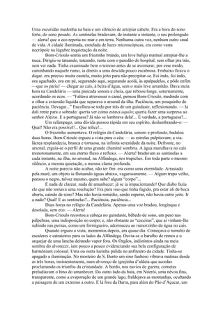 Uma escuridão medonha na baía e um silêncio de arrepiar cabelo. Era a hora do sono
forte, do sono pesado. As sentinelas bradavam, de instante a instante, o seu prolongado
— alerta! que o eco repetia no mar e em terra. Nenhuma outra voz, nenhum outro sinal
de vida. A cidade iluminada, estrelada de luzes microscópicas, era como vasta
necrópole na lúgubre inquietação da noite.
        Bom-Crioulo sentia um friozinho brando, um leve bafejo matinal arrepiar-lhe a
nuca. Dirigiu-se tateando, tateando, rente com o paredão do hospital, sem olhar pra trás,
sem ver nada. Tinha examinado bem o terreno antes de se aventurar; por esse modo,
caminhando naquele rumo, ia direito a uma descida pouco escabrosa. Embaixo ficava o
dique. era preciso muita cautela, muito jeito para não precipitar-se. Foi indo, foi indo,
ora agachado, ora em pé, segurando aqui, segurando acolá, às apalpadelas, e pôde enfim
—que os pariu! — chegar ao cais, à beira d’água, sem o mais leve arranhão. Dava meia
hora na Candelária — uma pancada sonora e cheia, que reboou longe, soturnamente,
acordando os ecos. — “Faltava atravessar o canal, pensou Bom-Crioulo, medindo com
o olhar a extensão líquida que separava o arsenal da ilha. Paciência, um pouquinho de
paciência. Devagar...” Encolheu-se todo por trás de um guindaste, reflexionando. — Ia
dali rente para o sobrado: queria ver como estava aquilo; queria fazer uma surpresa ao
senhor Aleixo. E a portuguesa? Já não se lembrava dela!... É verdade, a portuguesa?...
        Um relâmpago, uma dúvida passou rápida em seu espírito, deslumbrando-o: —
Qual! Não era possível!... Que tolice!...
        O friozinho aumentava. O relógio da Candelária, sonoro e profundo, badalou
duas horas. Bom-Crioulo ergueu a vista para o céu: — as estrelas palpitavam; a via-
láctea resplandecia, branca e tortuosa, na infinita serenidade da noite. Defronte, no
arsenal, erguia-se o perfil de uma grande chaminé sombria. A água marulhava no cais
monotonamente, em seu eterno fluxo e refluxo. — Alerta! bradavam as sentinelas a
cada instante, na ilha, no arsenal, na Alfândega, nos trapiches. Em toda parte o mesmo
silêncio, a mesma quietação, a mesma clama profunda.
        A noite parecia não acabar, não ter fim: era como uma eternidade. Arrastado
pela maré, um objeto ia flutuando águas abaixo, vagarosamente. — Algum trapo velho,
pensou o negro, talvez mesmo, quem sabe? algum “corpo”...
        E nada de clarear, nada de amanhecer; já se ia impacientando! Que diabo fazia
ele que não tomava uma resolução? Era para isso que tinha fugido, pra estar ali de boca
aberta, caindo de sono? Mas não havia remédio, senão esperar, não havia outro jeito. Ir
a nado? Qual! E as sentinelas?... Paciência, paciência...
        Duas horas no relógio da Candelária. Apenas uma voz bradou, longínqua e
desolada, sem eco: — Alerta!
        Bom-Crioulo recostou a cabeça no guindaste, bêbedo de sono, um peso nas
pálpebras, uma indisposição no corpo; e, não obstante as “coceiras”, que aí vinham-lhe
subindo nas pernas, como um formigueiro, adormeceu ao rumorzinho da água no cais.
        Quando ergueu a vista, momentos depois, era quase dia. Começava o tumulto de
escaleres e catraieiros para os lados da Alfândega. Ouvia-se o barulho de remos e o
arquejar de uma lancha deitando vapor fora. Os Órgãos, indistintos ainda na meia
sombra do alvorecer, iam pouco a pouco evidenciando sua bela configuração de
harmônium colossal. Uma ou outra luzinha pálida no anfiteatro da cidade. Tinha-se
apagado a iluminação. No mosteiro de S. Bento um sino fanhoso vibrava matinas desde
as três horas, insistentemente, num alvoroço de igrejinha d’aldeia que acordas
proclamando os triunfos da cristandade. A bordo, nos navios de guerra, cornetas
preludiavam o hino do amanhecer. Do outro lado da baía, em Niterói, uma névoa fina,
transparente, como a evaporação de um grande lago, fraldejava as montanhas, ocultando
a paisagem de um extremo a outro. E lá fora da Barra, para além do Pão d’Áçucar, um
 