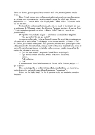 listrão cor de rosa, pouco apouco ia-se tornando mais vivo, mais fulgurante no céu
lívido...
         Bom-Crioulo circunvagou o olhar, muito admirado, muito surpreendido, como
se estivesse num lugar estranho, e a primeira palavra que lhe veio à boca foi uma
obscenidade: — “... que os pariu! Ia-se desgraçando!... Mãos à obra! Felizmente ainda
não era dia claro...”
         Nenhum bote, nenhuma embarcação, ali perto, no canal, O movimento era todo
na vizinhança da Alfândega, no cais dos Mineiros. Passavam escaleres de guerra: Bom-
Crioulo escondia-se para não ser visto. — Diabo! diabo! Tudo por causa de um
grumetezinho!...
         De repente, ouviu barulho n’água — aproximou-se: era um bote de ganho.
         — “Até que enfim! Ora até que enfim!”
         A pequena embarcação vinha-se chegando para a ilha sem toldo, remada por um
galego de suíças, meio velho. Trazia à popa, no recosto do paineiro, o dístico — Luis
de Camões, por cima de uma figura à óleo, que tanto podia ser a do grande épico como
a de qualquer outra pessoa barbada, em cuja fronte se houvesse desenhado uma coroa de
louros. Nessa infame garatuja, o poeta tinha o olho esquerdo vazado, o que, afinal de
contas, não interessava ao negro.
         — Quer me levar ao cais? perguntou Bom-Crioulo ao português,
         — É já! disse o homem atracando. O Luis de Camões não dorme.
         — Vamos.
         — Pode embarcar.
         — Upa!
         E, com um salto, Bom-Crioulo embarcou. Estava, enfim, livre de perigo; — “...
que os pariu!”
         Daí a instante perdia-se no labirinto da cidade, marchando no seu passo largo,
muito desenvolto, quebrando ruas, dobrando esquinas, “bordejando”...
         Estava um dia lindo, lindo! Um dia de galas no azul e nas montanha, um dia e
liberdade!
 