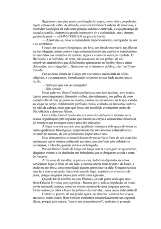 Seguia-se o terceiro preso, um latagão de negro, muito alto e corpulento,
figura colossal de cafre, desafiando, com um formidável sistema de músculos, a
morbidez patológica de toda uma geração cadente e enervada, e cuja presença ali
naquela ocasião, despertava grande interesse e viva curiosidade: era o Amaro,
gajeiro da proa — o BOM CRIOULO na gíria de bordo.
        — Aproxime-se, disse o comandante imperiosamente, carregando na voz
e no semblante.
        Houve um sussurro longínquo, um leve, um tímido murmúrio nas fileiras
da marinhagem, assim como o vago estremecimento que assalta os espectadores
de um teatro nas mutações de cenário. Agora a cousa era outra, na verdade. O
Herculano e o Sant'Ana, de resto, não passavam de uns pulhas, de uns
miseráveis marinheiros que dificilmente agüentavam no lombo vinte e cinco
chibatadas: uns criançolas!... Queria-se ver o Amaro, o célebre, o terrível Bom-
Crioulo.
        Fez-se nova leitura do Código em voz lenta e cadenciada de ofício
religioso, e o comandante, formalizando-se dentro de sua farda muito justa e
luzida:
        — Sabe por que vai ser castigado?
        — Sim senhor.
        Estas palavras, Bom-Crioulo proferiu-as num tom resoluto, sem o mais
ligeiro constrangimento, firmando o olhar, atrevidamente, nos galões de ouro
daquele oficial. Em pé, junto ao mastro, unidos os calcanhares, os braços caindo
ao longo do corpo, militarmente perfilado, havia, contudo, na linha dos ombros,
no jeito da cabeça, onde quer que fosse, um recolhido e traiçoeiro cunho de
flexibilidade e destreza felinas.
        Com efeito, Bom-Crioulo não era somente um homem robusto, uma
dessas organizações privilegiadas que trazem no corpo a sobranceira resistência
do bronze e que esmagam com o peso dos músculos.
        A força nervosa era nele uma qualidade intrínseca sobrepujando todas as
outras qualidades fisiológicas, emprestando-lhe movimentos extraordinários,
invencíveis mesmo, de um acrobatismo imprevisto e raro.
        Esse dom precioso e natural desenvolvera-se-lhe à força de um exercício
continuado que o tornara conhecido em terra, nos conflitos com soldados e
catraieiros, e a bordo, quando entrava embriagado.
        Porque Bom-Crioulo de longe em longe sorvia o seu gole de aguardente,
chegando mesmo a se chafurdar em bebedeiras que o obrigavam a toda a sorte
de loucuras.
        Armava-se de navalha, ia para os cais, todo transfigurado, os olhos
dardejando fogo, o boné de um lado, a camisa aberta num desleixo de louco, e
então era um risco, uma temeridade alguém aproximar-se dele. O negro parecia
uma fera desencarcerada: fazia todo mundo fugir, marinheiros e homens da
praia, porque ninguém estava para sofrer uma agressão...
        Quando havia conflito no cais Pharoux, já toda gente sabia que era o
Bom-Crioulo às voltas com a polícia . Reunia povo, toda a população do litoral
corria enchendo a praça, como se tivesse acontecido uma desgraça enorme,
formavam-se partidos a favor da polícia e da marinha... uma cousa indescritível!
        O motivo, porém, de sua prisão agora, no alto mar, a borda da corveta,
era outro, muito outro: Bom-Crioulo esmurrara desapiedadamente um segunda
classe, porque este ousara, “sem o seu consentimento”, maltratar o grumete
 