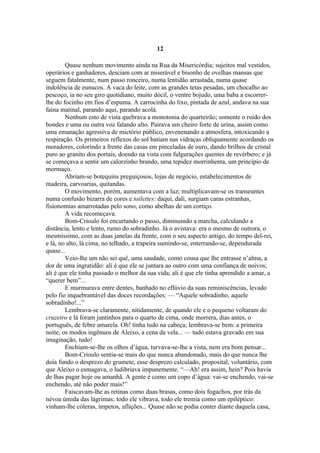 12

        Quase nenhum movimento ainda na Rua da Misericórdia; sujeitos mal vestidos,
operários e ganhadores, desciam com ar miserável e bisonho de ovelhas mansas que
seguem fatalmente, num passo ronceiro, numa lentidão arrastada, numa quase
indolência de eunucos. A vaca do leite, com as grandes tetas pesadas, um chocalho ao
pescoço, ia no seu giro quotidiano, muito dócil, o ventre bojudo, uma baba a escorrer-
lhe do focinho em fios d’espuma. A carrocinha do lixo, pintada de azul, andava na sua
faina matinal, parando aqui, parando acolá.
        Nenhum esto de vista quebrava a monotonia do quarteirão; somente o ruído dos
bondes e uma ou outra voz falando alto. Pairava um cheiro forte de urina, assim como
uma emanação agressiva de mictório público, envenenando a atmosfera, intoxicando a
respiração. Os primeiros reflexos do sol batiam nas vidraças obliquamente acordando os
moradores, colorindo a frente das casas em pinceladas de ouro, dando brilhos de cristal
puro ao granito dos portais, doendo na vista com fulgurações quentes de revérbero; e já
se começava a sentir um calorzinho brando, uma tepidez morrinhenta, um princípio de
mormaço.
        Abriam-se botequins preguiçosos, lojas de negócio, estabelecimentos de
madeira, carvoarias, quitandas.
        O movimento, porém, aumentava com a luz; multiplicavam-se os transeuntes
numa confusão bizarra de cores e toilettes: daqui, dali, surgiam caras estranhas,
fisionomias amarrotadas pelo sono, como abelhas de um cortiço.
        A vida recomeçava.
        Bom-Crioulo foi encurtando o passo, diminuindo a marcha, calculando a
distância, lento e lento, rumo do sobradinho. Já o avistava: era o mesmo de outrora, o
mesmíssimo, com as duas janelas da frente, com o seu aspecto antigo, do tempo del-rei,
e lá, no alto, lá cima, no telhado, a trapeira sumindo-se, enterrando-se, dependurada
quase...
        Veio-lhe um não sei quê, uma saudade, como cousa que lhe entrasse n’alma, a
dor de uma ingratidão: ali é que ele se juntara ao outro com uma confiança de noivos;
ali é que ele tinha passado o melhor da sua vida; ali é que ele tinha aprendido a amar, a
“querer bem”...
        E murmurava entre dentes, banhado no eflúvio da suas reminiscências, levado
pelo fio inquebrantável das doces recordações: — “Aquele sobradinho, aquele
sobradinho!...”
        Lembrava-se claramente, nitidamente, de quando ele e o pequeno voltaram do
cruzeiro e lá foram juntinhos para o quarto de cima, onde morrera, dias antes, o
português, de febre amarela. Oh! tinha tudo na cabeça; lembrava-se bem: a primeira
noite, os modos ingênuos de Aleixo, a cena da vela... — tudo estava gravado em sua
imaginação, tudo!
        Enchiam-se-lhe os olhos d’água, turvava-se-lhe a vista, nem era bom pensar...
        Bom-Crioulo sentia-se mais do que nunca abandonado, mais do que nunca lhe
doía fundo o desprezo do grumete, esse desprezo calculado, proposital, voluntário, com
que Aleixo o esmagava, o ludibriava impunemente. “—Ah! era assim, hein? Pois havia
de lhas pagar hoje ou amanhã. A gente é como um copo d’água: vai-se enchendo, vai-se
enchendo, até não poder mais!”
        Faiscavam-lhe as retinas como duas brasas, como dois fogachos, por trás da
névoa úmida das lágrimas; todo ele vibrava, todo ele tremia como um epiléptico:
vinham-lhe cóleras, ímpetos, aflições... Quase não se podia conter diante daquela casa,
 