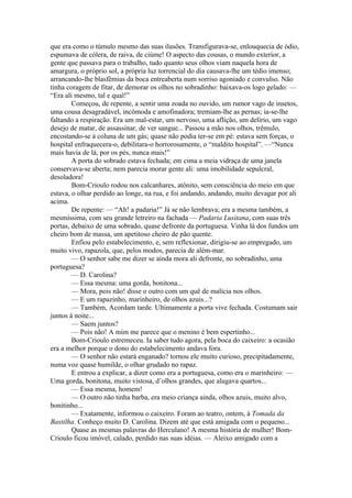 que era como o túmulo mesmo das suas ilusões. Transfigurava-se, enlouquecia de ódio,
espumava de cólera, de raiva, de ciúme! O aspecto das cousas, o mundo exterior, a
gente que passava para o trabalho, tudo quanto seus olhos viam naquela hora de
amargura, o próprio sol, a própria luz torrencial do dia causava-lhe um tédio imenso;
arrancando-lhe blasfêmias da boca entreaberta num sorriso agoniado e convulso. Não
tinha coragem de fitar, de demorar os olhos no sobradinho: baixava-os logo gelado: —
“Era ali mesmo, tal e qual!”
        Começou, de repente, a sentir uma zoada no ouvido, um rumor vago de insetos,
uma cousa desagradável, incômoda e amofinadora; tremiam-lhe as pernas; ia-se-lhe
faltando a respiração. Era um mal-estar, um nervoso, uma aflição, um delírio, um vago
desejo de matar, de assassinar, de ver sangue... Passou a mão nos olhos, trêmulo,
encostando-se à coluna de um gás; quase não podia ter-se em pé: estava sem forças, o
hospital enfraquecera-o, debilitara-o horrorosamente, o “maldito hospital”. —“Nunca
mais havia de lá, por os pés, nunca mais!”
        A porta do sobrado estava fechada; em cima a meia vidraça de uma janela
conservava-se aberta; nem parecia morar gente ali: uma imobilidade sepulcral,
desoladora!
        Bom-Crioulo rodou nos calcanhares, atônito, sem consciência do meio em que
estava, o olhar perdido ao longe, na rua, e foi andando, andando, muito devagar por ali
acima.
        De repente: — “Ah! a padaria!” Já se não lembrava; era a mesma também, a
mesmíssima, com seu grande letreiro na fachada — Padaria Lusitana, com suas três
portas, debaixo de uma sobrado, quase defronte da portuguesa. Vinha lá dos fundos um
cheiro bom de massa, um apetitoso cheiro de pão quente.
        Enfiou pelo estabelecimento, e, sem reflexionar, dirigiu-se ao empregado, um
muito vivo, rapazola, que, pelos modos, parecia de além-mar.
        — O senhor sabe me dizer se ainda mora ali defronte, no sobradinho, uma
portuguesa?
        — D. Carolina?
        — Essa mesma: uma gorda, bonitona...
        — Mora, pois não! disse o outro com um quê de malícia nos olhos.
        — E um rapazinho, marinheiro, de olhos azuis...?
        — Também, Acordam tarde. Ultimamente a porta vive fechada. Costumam sair
juntos à noite...
        — Saem juntos?
        — Pois não! A mim me parece que o menino é bem espertinho...
        Bom-Crioulo estremeceu. Ia saber tudo agora, pela boca do caixeiro: a ocasião
era a melhor porque o dono do estabelecimento andava fora.
        — O senhor não estará enganado? tornou ele muito curioso, precipitadamente,
numa voz quase humilde, o olhar grudado no rapaz.
        E entrou a explicar, a dizer como era a portuguesa, como era o marinheiro: —
Uma gorda, bonitona, muito vistosa, d’olhos grandes, que alugava quartos...
        — Essa mesma, homem!
        — O outro não tinha barba, era meio criança ainda, olhos azuis, muito alvo,
bonitinho...
        — Exatamente, informou o caixeiro. Foram ao teatro, ontem, à Tomada da
Bastilha. Conheço muito D. Carolina. Dizem até que está amigada com o pequeno...
        Quase as mesmas palavras do Herculano! A mesma história de mulher! Bom-
Crioulo ficou imóvel, calado, perdido nas suas idéias. — Aleixo amigado com a
 