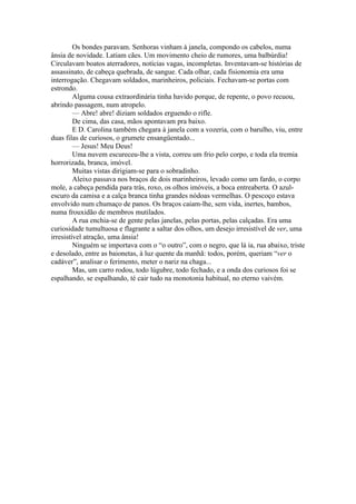 Os bondes paravam. Senhoras vinham à janela, compondo os cabelos, numa
ânsia de novidade. Latiam cães. Um movimento cheio de rumores, uma balbúrdia!
Circulavam boatos aterradores, notícias vagas, incompletas. Inventavam-se histórias de
assassinato, de cabeça quebrada, de sangue. Cada olhar, cada fisionomia era uma
interrogação. Chegavam soldados, marinheiros, policiais. Fechavam-se portas com
estrondo.
         Alguma cousa extraordinária tinha havido porque, de repente, o povo recuou,
abrindo passagem, num atropelo.
         — Abre! abre! diziam soldados erguendo o rifle.
         De cima, das casa, mãos apontavam pra baixo.
         E D. Carolina também chegara à janela com a vozeria, com o barulho, viu, entre
duas filas de curiosos, o grumete ensangüentado...
         — Jesus! Meu Deus!
         Uma nuvem escureceu-lhe a vista, correu um frio pelo corpo, e toda ela tremia
horrorizada, branca, imóvel.
         Muitas vistas dirigiam-se para o sobradinho.
         Aleixo passava nos braços de dois marinheiros, levado como um fardo, o corpo
mole, a cabeça pendida para trás, roxo, os olhos imóveis, a boca entreaberta. O azul-
escuro da camisa e a calça branca tinha grandes nódoas vermelhas. O pescoço estava
envolvido num chumaço de panos. Os braços caiam-lhe, sem vida, inertes, bambos,
numa frouxidão de membros mutilados.
         A rua enchia-se de gente pelas janelas, pelas portas, pelas calçadas. Era uma
curiosidade tumultuosa e flagrante a saltar dos olhos, um desejo irresistível de ver, uma
irresistível atração, uma ânsia!
         Ninguém se importava com o “o outro”, com o negro, que lá ia, rua abaixo, triste
e desolado, entre as baionetas, à luz quente da manhã: todos, porém, queriam “ver o
cadáver”, analisar o ferimento, meter o nariz na chaga...
         Mas, um carro rodou, todo lúgubre, todo fechado, e a onda dos curiosos foi se
espalhando, se espalhando, té cair tudo na monotonia habitual, no eterno vaivém.
 