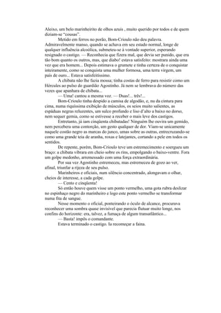 Aleixo, um belo marinheirito de olhos azuis , muito querido por todos e de quem
diziam-se “cousas”.
         Metido em ferros no porão, Bom-Crioulo não deu palavra.
Admiravelmente manso, quando se achava em seu estado normal, longe de
qualquer influência alcoólica, submeteu-se à vontade superior, esperando
resignado o castigo. — Reconhecia que fizera mal, que devia ser punido, que era
tão bom quanto os outros, mas, que diabo! estava satisfeito: mostrara ainda uma
vez que era homem... Depois estimava o grumete e tinha certeza de o conquistar
inteiramente, como se conquista uma mulher formosa, uma terra virgem, um
país de ouro... Estava satisfeitíssimo.
         A chibata não lhe fazia mossa; tinha costas de ferro para resistir como um
Hércules ao pulso do guardião Agostinho. Já nem se lembrava do número das
vezes que apanhara de chibata...
         — Uma! cantou a mesma voz. — Duas!... três!...
         Bom-Crioulo tinha despido a camisa de algodão, e, nu da cintura para
cima, numa riquíssima exibição de músculos, os seios muito salientes, as
espáduas negras reluzentes, um sulco profundo e liso d’alto a baixo no dorso,
nem sequer gemia, como se estivesse a receber o mais leve dos castigos.
         Entretanto, já iam cinqüenta chibatadas! Ninguém lhe ouvira um gemido,
nem percebera uma contorção, um gesto qualquer de dor. Viam-se unicamente
naquele costão negro as marcas do junco, umas sobre as outras, entrecruzando-se
como uma grande teia de aranha, roxas e latejantes, cortando a pele em todos os
sentidos.
         De repente, porém, Bom-Crioulo teve um estremecimento e soergueu um
braço: a chibata vibrara em cheio sobre os rins, empolgando o baixo-ventre. Fora
um golpe medonho, arremessado com uma força extraordinária.
         Por sua vez Agostinho estremeceu, mas estremeceu de gozo ao ver,
afinal, triunfar a rijeza de seu pulso.
         Marinheiros e oficiais, num silêncio concentrado, alongavam o olhar,
cheios de interesse, a cada golpe.
         — Cento e cinqüenta!
         Só então houve quem visse um ponto vermelho, uma gota rubra deslizar
no espinhaço negro do marinheiro e logo este ponto vermelho se transformar
numa fita de sangue.
         Nesse momento o oficial, ponteirando o óculo de alcance, procurava
reconhecer uma sombra quase invisível que parecia flutuar muito longe, nos
confins do horizonte: era, talvez, a fumaça de algum transatlântico...
         — Basta! impôs o comandante.
         Estava terminado o castigo. Ia recomeçar a faina.
 