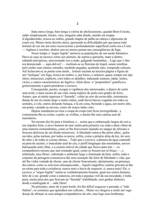 2

        Inda estava longe, bem longe a vitória do abolicionismo, quando Bom-Crioulo,
então simplesmente Amaro, veio, ninguém sabe donde, metido em roupas
d’algodãozinho, trouxa ao ombro, grande chapéu de palha na cabeça e alpercatas de
couro cru. Menor (teria dezoito anos), ignorando as dificuldades por que passa todo
homem de cor em um meio escravocrata e profundamente superficial como era a Corte
— ingênuo e resoluto, abalou sem ao menos pensar nas conseqüências da fuga.
        Nesse tempo o “negro fugido” aterrava as populações de um modo fantástico.
Dava-se caça ao escravo como aos animais, de espora e garrucha, mato a dentro,
saltando precipícios, atravessando rios a nado, galgando montanhas... Logo que o fato
era denunciado — aqui-del-rei! — enchiam-se as florestas de tropel, saiam estafetas
pelo sertão num clamor estranho, medindo pegadas, açulando cães, rompendo cafezais.
Até fechavam-se as portas com medo... Jornais traziam na terceira página a figura de
um “moleque” em fuga, trouxa ao ombro, e, por baixo, o anúncio, quase sempre em tipo
cheio, minucioso, explícito, com todos os detalhes, indicando estatura, idade, lesões,
vícios, e outros característicos do fugitivo. Além disso o “proprietário” gratificava
generosamente a quem prendesse o escravo.
        Conseguindo, porém, escapar à vigilância dos interessados, e depois de curtir
uma noite, a mais escura de sua vida, numa espécie de jaula com grades de ferro,
Amaro, que só temia regressar à “fazenda”, voltar ao seio da escravidão, estremeceu
diante de um rio muito largo e muito calmo, onde havia barcos vogando em todos os
sentidos, à vela, outros deitando fumaça, e lá em cima, beirando a água, um morro alto,
em ponta, varando as nuvens, como ele nunca tinha visto.
        Depois mandaram-no tirar a roupa do corpo (até ficou envergonhado...),
examinaram-lhe as costas, o peito, as virilhas, e deram-lhe uma camisa azul de
marinheiro.
        No mesmo dia foi para a fortaleza, e , assim que a embarcação largou do cais a
um impulso forte, o novo homem do mar sentiu pela primeira vez toda a alma vibrar de
uma maneira extraordinária, como se lhe houvessem injetado no sangue de africano a
frescura deliciosa de um fluido misterioso. A liberdade entrava-lhe pelos olhos , pelos
ouvidos, pelas narinas, por todos os poros, enfim, como a própria alma da luz, do som,
do odor e de todas as cousas etéreas... Tudo que o cercava: a planura da água cantando
na proa do escaler, o imaculado azul do céu, o perfil longínquo das montanhas, navios
balouçando entre ilhas, e a casaria imóvel da cidade que ficava para trás — os
companheiros mesmo que iam remando igual, como se fossem um só braço —, e
sobretudo, meu Deus!, sobretudo o ambiente largo e iluminado da baía: enfim, todo o
conjunto da paisagem comunicava-lhe uma sensação tão forte de liberdade e vida, que
até lhe vinha vontade de chorar, mas de chorar francamente, abertamente, na presença
dos outros, como se estivesse enlouquecendo... Aquele magnífico cenário gravara-se-lhe
na retina para toda a existência; nunca mais o havia de esquecer, ó, nunca mais! Ele, o
escravo, o “negro fugido” sentia-se verdadeiramente homem, igual aos outros homens,
feliz de o ser, grande como a natureza, em toda a pujança viril da sua mocidade, e tinha
pena, muita pena dos que ficavam na “fazenda” trabalhando, sem ganhar dinheiro,
desde a madrugada té ... sabe Deus!
        No princípio, antes de ir para bordo, foi-lhe difícil esquecer o passado, a “mãe
Sabina”, os costumes que aprendera nos cafezais... Muita vez chegava a sentir um vago
desejo de abraçar os seus antigos companheiros do eito, mas logo essa lembrança
 