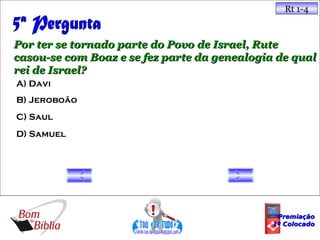 Rt 1-4



Por ter se tornado parte do Povo de Israel, Rute
casou-se com Boaz e se fez parte da genealogia de qual
rei de Israel?
A) Davi
B) Jeroboão
C) Saul
D) Samuel




                                               Premiação
                                              1º Colocado
 
