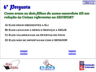 1Sm 1-3



Como eram os dois filhos do sumo-sacerdote Eli em
relação às Coisas referentes ao SENHOR?

A) Eles eram obedientes a Eli
B) Eles levavam a sério o Serviço a DEUS
C) Eles valorizavam as Ofertas do povo
D) Eles não se importavam com o SENHOR




                                             Premiação
                                            1º Colocado
 