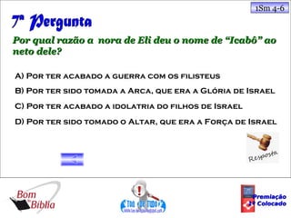 1Sm 4-6



Por qual razão a nora de Eli deu o nome de “Icabô” ao
neto dele?

A) Por ter acabado a guerra com os filisteus
B) Por ter sido tomada a Arca, que era a Glória de Israel
C) Por ter acabado a idolatria do filhos de Israel
D) Por ter sido tomado o Altar, que era a Força de Israel




                                                      Premiação
                                                     1º Colocado
 
