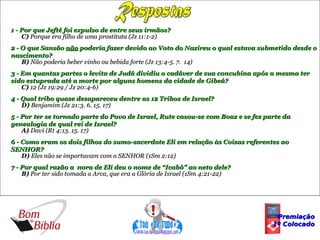 1 - Por que Jefté foi expulso de entre seus irmãos?
    C) Porque era filho de uma prostituta (Jz 11:1-2)
2 - O que Sansão não poderia fazer devido ao Voto do Nazireu o qual estava submetido desde o
nascimento?
    B) Não poderia beber vinho ou bebida forte (Jz 13:4-5. 7. 14)
3 - Em quantas partes o levita de Judá dividiu o cadáver de sua concubina após a mesma ter
sido estuprada até a morte por alguns homens da cidade de Gibeá?
    C) 12 (Jz 19:29 / Jz 20:4-6)
4 - Qual tribo quase desapareceu dentre as 12 Tribos de Israel?
    D) Benjamim (Jz 21:3. 6. 15. 17)
5 - Por ter se tornado parte do Povo de Israel, Rute casou-se com Boaz e se fez parte da
genealogia de qual rei de Israel?
    A) Davi (Rt 4:13. 15. 17)
6 - Como eram os dois filhos do sumo-sacerdote Eli em relação às Coisas referentes ao
SENHOR?
    D) Eles não se importavam com o SENHOR (1Sm 2:12)
7 - Por qual razão a nora de Eli deu o nome de “Icabô” ao neto dele?
    B) Por ter sido tomada a Arca, que era a Glória de Israel (1Sm 4:21-22)




                                                                                   Premiação
                                                                                  1º Colocado
 