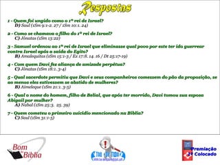 1 - Quem foi ungido como o 1º rei de Israel?
    D) Saul (1Sm 9:1-2. 27 / 1Sm 10:1. 24)
2 - Como se chamava o filho do 1º rei de Israel?
    C) Jônatas (1Sm 13:22)
3 - Samuel ordenou ao 1º rei de Israel que eliminasse qual povo por este ter ido guerrear
contra Israel após a saída do Egito?
    B) Amalequitas (1Sm 15:1-3 / Ex 17:8. 14. 16 / Dt 25:17-19)
4 - Com quem Davi fez aliança de amizade perpétua?
    C) Jônatas (1Sm 18:1. 3-4)
5 - Qual sacerdote permitiu que Davi e seus companheiros comessem do pão da proposição, se
ao menos eles estivessem se abstido de mulheres?
    B) Aimeleque (1Sm 21:1. 3-5)
6 - Qual o nome do homem, filho de Belial, que após ter morrido, Davi tomou sua esposa
Abigail por mulher?
    A) Nabal (1Sm 25:3. 25. 39)
7 - Quem cometeu o primeiro suicídio mencionado na Bíblia?
    C) Saul (1Sm 31:1-5)




                                                                                  Premiação
                                                                                 1º Colocado
 