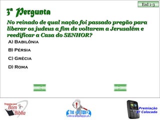 Esd 1-3



No reinado de qual nação foi passado pregão para
liberar os judeus a fim de voltarem a Jerusalém e
reedificar a Casa do SENHOR?
A) Babilônia
B) Pérsia
C) Grécia
D) Roma




                                              Premiação
                                             1º Colocado
 