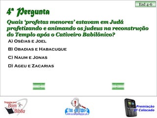 Esd 4-6



Quais ‘profetas menores’ estavam em Judá
profetizando e animando os judeus na reconstrução
do Templo após o Cativeiro Babilônico?
A) Oséias e Joel
B) Obadias e Habacuque
C) Naum e Jonas
D) Ageu e Zacarias




                                            Premiação
                                           1º Colocado
 