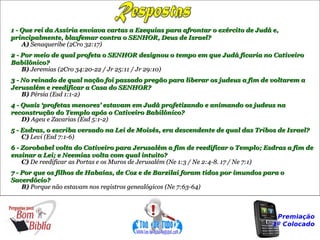 1 - Que rei da Assíria enviava cartas a Ezequias para afrontar o exército de Judá e,
principalmente, blasfemar contra o SENHOR, Deus de Israel?
    A) Senaqueribe (2Cro 32:17)
2 - Por meio de qual profeta o SENHOR designou o tempo em que Judá ficaria no Cativeiro
Babilônico?
    B) Jeremias (2Cro 34:20-22 / Jr 25:11 / Jr 29:10)
3 - No reinado de qual nação foi passado pregão para liberar os judeus a fim de voltarem a
Jerusalém e reedificar a Casa do SENHOR?
    B) Pérsia (Esd 1:1-2)
4 - Quais ‘profetas menores’ estavam em Judá profetizando e animando os judeus na
reconstrução do Templo após o Cativeiro Babilônico?
    D) Ageu e Zacarias (Esd 5:1-2)
5 - Esdras, o escriba versado na Lei de Moisés, era descendente de qual das Tribos de Israel?
    C) Levi (Esd 7:1-6)
6 - Zorobabel volta do Cativeiro para Jerusalém a fim de reedificar o Templo; Esdras a fim de
ensinar a Lei; e Neemias volta com qual intuito?
    C) De reedificar as Portas e os Muros de Jerusalém (Ne 1:3 / Ne 2:4-8. 17 / Ne 7:1)
7 - Por que os filhos de Habaías, de Coz e de Barzilai foram tidos por imundos para o
Sacerdócio?
    B) Porque não estavam nos registros genealógicos (Ne 7:63-64)



                                                                                   Premiação
                                                                                  1º Colocado
 
