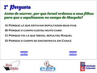 2ª Pergunta Antes de morrer, por que Israel ordenou a seus filhos para que o sepultassem no campo de Macpela? A) Porque lá que estavam sepultados seus pais B) Porque o campo custou muito caro C) Porque foi lá que Israel sepultou Raquel D) Porque o campo se encontrava em Canaã Premiação 1º Colocado 