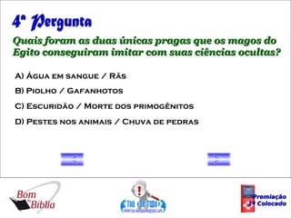 4ª Pergunta Quais foram as duas únicas pragas que os magos do Egito conseguiram imitar com suas ciências ocultas? A) Água em sangue / Rãs B) Piolho / Gafanhotos C) Escuridão / Morte dos primogênitos D) Pestes nos animais / Chuva de pedras Premiação 1º Colocado 
