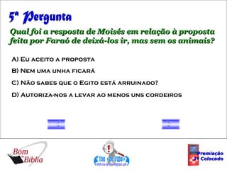5ª Pergunta Qual foi a resposta de Moisés em relação à proposta feita por Faraó de deixá-los ir, mas sem os animais? A) Eu aceito a proposta B) Nem uma unha ficará C) Não sabes que o Egito está arruinado? D) Autoriza-nos a levar ao menos uns cordeiros Premiação 1º Colocado 