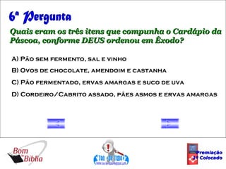 6ª Pergunta Quais eram os três itens que compunha o Cardápio da Páscoa, conforme DEUS ordenou em Êxodo? A) Pão sem fermento, sal e vinho B) Ovos de chocolate, amendoim e castanha C) Pão fermentado, ervas amargas e suco de uva D) Cordeiro/Cabrito assado, pães asmos e ervas amargas Premiação 1º Colocado 