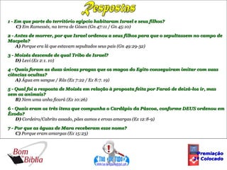Respostas 1 - Em que parte do território egípcio habitaram Israel e seus filhos? C)  Em Ramessés, na terra de Gósen (Gn 47:11 / Gn 45:10) 2 - Antes de morrer, por que Israel ordenou a seus filhos para que o sepultassem no campo de Macpela? A)  Porque era lá que estavam sepultados seus pais (Gn 49:29-32) 3 - Moisés descende de qual Tribo de Israel? D)  Levi (Ex 2:1. 10) 4 - Quais foram as duas únicas pragas que os magos do Egito conseguiram imitar com suas ciências ocultas? A)  Água em sangue / Rãs (Ex 7:22 / Ex 8:7. 19) 5 - Qual foi a resposta de Moisés em relação à proposta feita por Faraó de deixá-los ir, mas sem os animais? B)  Nem uma unha ficará (Ex 10:26) 6 - Quais eram os três itens que compunha o Cardápio da Páscoa, conforme DEUS ordenou em Êxodo? D)  Cordeiro/Cabrito assado, pães asmos e ervas amargas (Ex 12:8-9) 7 - Por que as águas de Mara receberam esse nome? C)  Porque eram amargas (Ex 15:23) Premiação 1º Colocado 