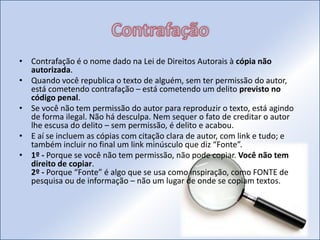 Contrafação Contrafação é o nome dado na Lei de Direitos Autorais à cópia não autorizada.Quando você republica o texto de alguém, sem ter permissão do autor, está cometendo contrafação – está cometendo um delito previsto no código penal.Se você não tem permissão do autor para reproduzir o texto, está agindo de forma ilegal. Não há desculpa. Nem sequer o fato de creditar o autor lhe escusa do delito – sem permissão, é delito e acabou.E aí se incluem as cópias com citação clara de autor, com link e tudo; e também incluir no final um link minúsculo que diz “Fonte”.1º - Porque se você não tem permissão, não pode copiar. Você não tem direito de copiar.2º - Porque “Fonte” é algo que se usa como inspiração, como FONTE de pesquisa ou de informação – não um lugar de onde se copiam textos.