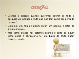 CITAÇÃOUsamos a citação quando queremos retirar de toda a pesquisa um pequeno texto que não tem como ser pensado por você.Exemplo: Um fala de algum autor, um poema, a letra de alguma música...Mas como citação nós estamos citando o texto de algum lugar, então é obrigatório ter em baixo do texto quem escreveu aquilo.