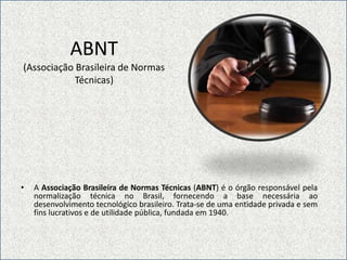 ABNT(Associação Brasileira de Normas Técnicas)A Associação Brasileira de Normas Técnicas (ABNT) é o órgão responsável pela normalização técnica no Brasil, fornecendo a base necessária ao desenvolvimento tecnológico brasileiro. Trata-se de uma entidade privada e sem fins lucrativos e de utilidade pública, fundada em 1940.