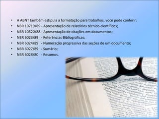 A ABNT também estipula a formatação para trabalhos, você pode conferir:NBR 10719/89 - Apresentação de relatórios técnico-científicos;NBR 10520/88 - Apresentação de citações em documentos; NBR 6023/89   - Referências Bibliográficas; NBR 6024/89   - Numeração progressiva das seções de um documento; NBR 6027/89   - Sumário; NBR 6028/80   - Resumos. 