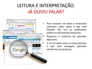 LEITURA E INTERPRETAÇÃO.JÁ OUVIU FALAR?Para escrever um texto é necessário conhecer, saber sobre o que está falando. Por isso os professores pedem as tão famosas pesquisas.Pesquisar é sinônimo de aprender algo novo.E aí é só expor para as outras pessoas o que você conseguiu aprender através da sua pesquisa.