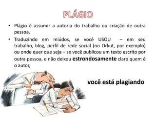 PLÁGIOPlágio é assumir a autoria do trabalho ou criação de outra pessoa.Traduzindo em miúdos, se você USOU  – em seu trabalho, blog, perfil de rede social (no Orkut, por exemplo) ou onde quer que seja – se você publicou um texto escrito por outra pessoa, e não deixou estrondosamente claro quem é o autor,você está plagiando