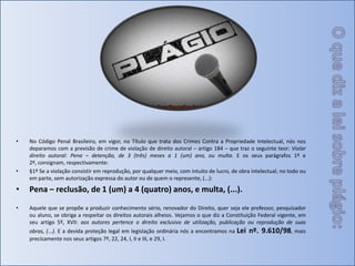 O que diz a lei sobre plágio:No Código Penal Brasileiro, em vigor, no Título que trata dos Crimes Contra a Propriedade Intelectual, nós nos deparamos com a previsão de crime de violação de direito autoral – artigo 184 – que traz o seguinte teor: Violar direito autoral: Pena – detenção, de 3 (três) meses a 1 (um) ano, ou multa. E os seus parágrafos 1º e 2º, consignam, respectivamente:§1º Se a violação consistir em reprodução, por qualquer meio, com intuito de lucro, de obra intelectual, no todo ou em parte, sem autorização expressa do autor ou de quem o represente, (...): Pena – reclusão, de 1 (um) a 4 (quatro) anos, e multa, (...).Aquele que se propõe a produzir conhecimento sério, renovador do Direito, quer seja ele professor, pesquisador ou aluno, se obriga a respeitar os direitos autorais alheios. Vejamos o que diz a Constituição Federal vigente, em seu artigo 5º, XVII: aos autores pertence o direito exclusivo de utilização, publicação ou reprodução de suas obras, (...). E a devida proteção legal em legislação ordinária nós a encontramos na Lei nº. 9.610/98, mais precisamente nos seus artigos 7º, 22, 24, I, II e III, e 29, I.