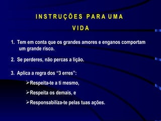 I N S T R U Ç Õ E S  P A R A  U M A  V I D A 1.  Tem em conta que os grandes amores e enganos comportam um grande risco. 2.  Se perderes, não percas a lição. 3.  Aplica a regra dos “3 erres”: Respeita-te a ti mesmo, Respeita os demais, e Responsabilíza-te pelas tuas ações. 