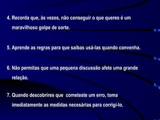 4. Recorda que, às vezes, não conseguir o que queres é um maravilhoso golpe de sorte. 5. Aprende as regras para que saibas usá-las quando convenha. 6. Não permitas que uma pequena discussão afete uma grande relação. 7. Quando descobrires que  cometeste um erro, toma imediatamente as medidas necesárias para corrigí-lo. 
