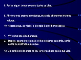 8. Passa algum tempo sozinho todos os dias. 9. Abre os teus braços à mudança, mas não abandones os teus valores. 10. Recorda que, às vezes, o silêncio é a melhor resposta. Vive uma boa vida honrada.  Depois, quando fores mais velho e olhares para trás, serás capaz de desfrutá-la de novo. 12. Um ambiente de amor no teu lar será a base para a tua vida.  
