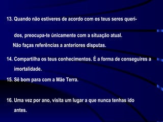 13. Quando não estiveres de acordo com os teus seres queri-  dos, preocupa-te únicamente com a situação atual.  Não faças referências a anteriores disputas. 14. Compartilha os teus conhecimentos. É a forma de conseguires a  imortalidade. 15. Sê bom para com a Mãe Terra. 16. Uma vez por ano, visita um lugar a que nunca tenhas ido  antes. 