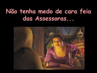Não tenha medo de cara feia das Assessoras... 
