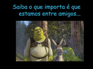Saiba o que importa é que estamos entre amigos... 