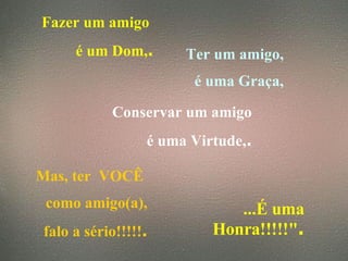 Fazer um amigo  é um Dom, . Ter um amigo, é uma Graça, Conservar um amigo é uma Virtude, . Mas, ter  VOCÊ  como amigo(a), falo a sério!!!!! . ...É uma Honra!!!!!" . 