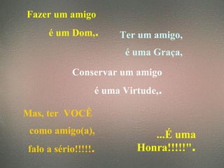Fazer um amigo  é um Dom, . Ter um amigo, é uma Graça, Conservar um amigo é uma Virtude, . Mas, ter  VOCÊ  como amigo(a), falo a sério!!!!! . ...É uma Honra!!!!!" . 