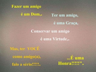 Fazer um amigo  é um Dom, . Ter um amigo, é uma Graça, Conservar um amigo é uma Virtude, . Mas, ter  VOCÊ  como amigo(a), falo a sério!!!!! . ...É uma Honra!!!!!" . 