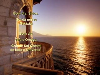 Bom dia, Sírios,  Sol da nossa Galáxia! Bom dia, Alfa e Ômega,  Grande Sol Central de todo o Universo!  
