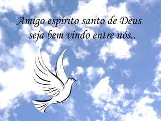 Amigo espírito santo de Deus 
seja bem vindo entre nós.. 
 