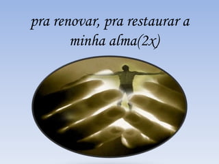pra renovar, pra restaurar a 
minha alma(2x) 
 