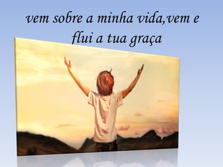 vem sobre a minha vida,vem e 
flui a tua graça 
 