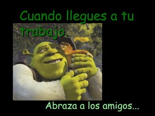 Cuando llegues a tu trabajo. Abraza a los amigos... 
